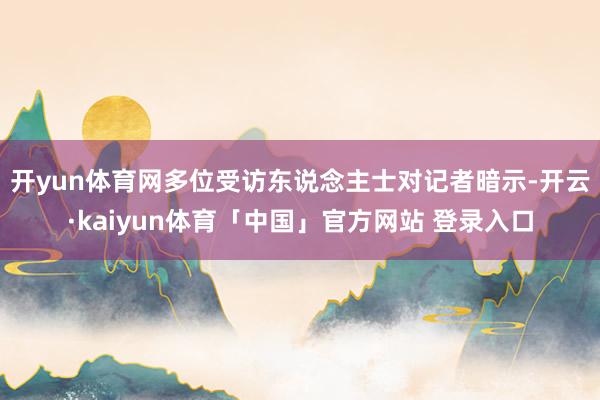 开yun体育网 多位受访东说念主士对记者暗示-开云·kaiyun体育「中国」官方网站 登录入口
