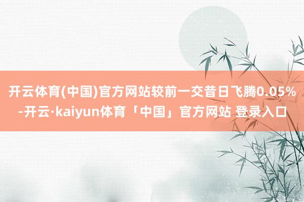 开云体育(中国)官方网站较前一交昔日飞腾0.05%-开云·kaiyun体育「中国」官方网站 登录入口