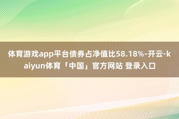 体育游戏app平台债券占净值比58.18%-开云·kaiyun体育「中国」官方网站 登录入口