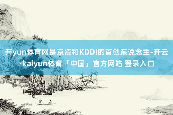 开yun体育网是京瓷和KDDI的首创东说念主-开云·kaiyun体育「中国」官方网站 登录入口