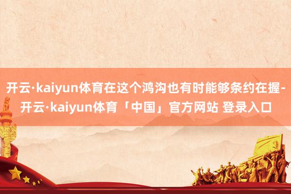 开云·kaiyun体育在这个鸿沟也有时能够条约在握-开云·kaiyun体育「中国」官方网站 登录入口