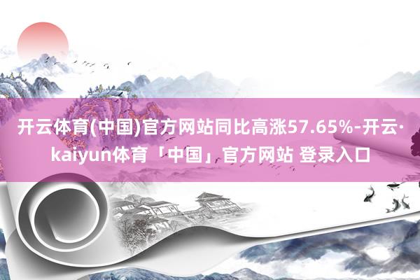 开云体育(中国)官方网站同比高涨57.65%-开云·kaiyun体育「中国」官方网站 登录入口