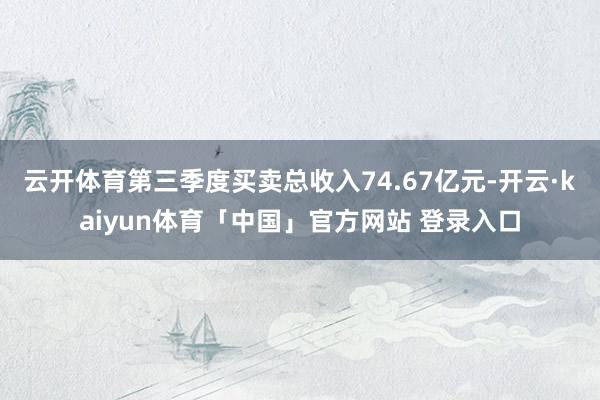 云开体育第三季度买卖总收入74.67亿元-开云·kaiyun体育「中国」官方网站 登录入口