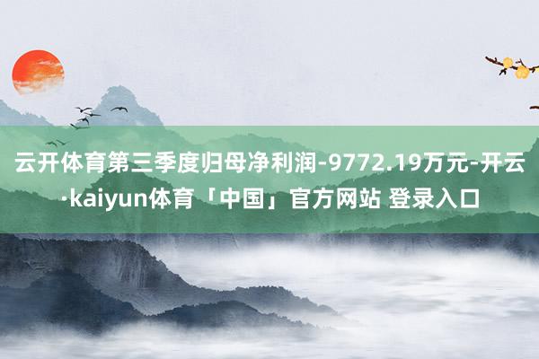 云开体育第三季度归母净利润-9772.19万元-开云·kaiyun体育「中国」官方网站 登录入口