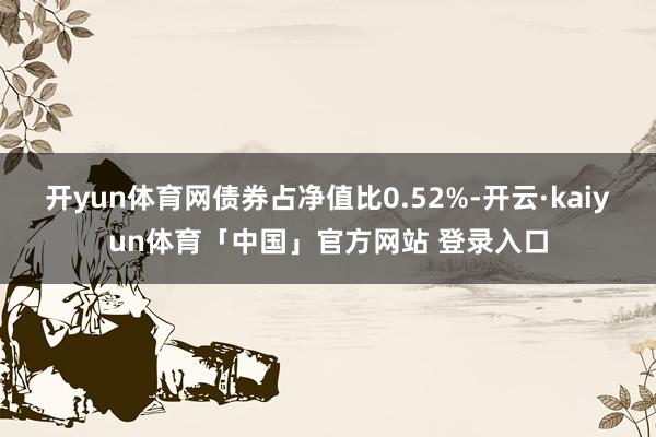 开yun体育网债券占净值比0.52%-开云·kaiyun体育「中国」官方网站 登录入口