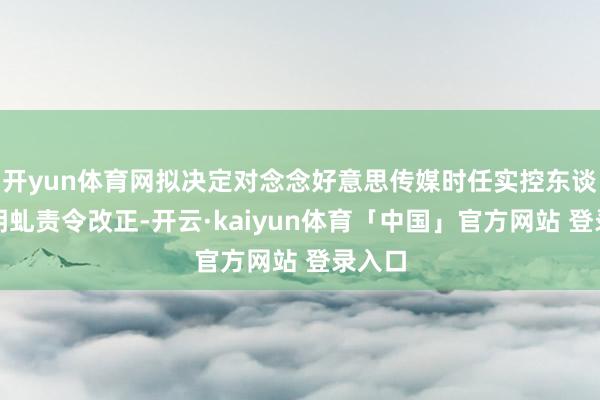 开yun体育网拟决定对念念好意思传媒时任实控东谈主朱明虬责令改正-开云·kaiyun体育「中国」官方网站 登录入口