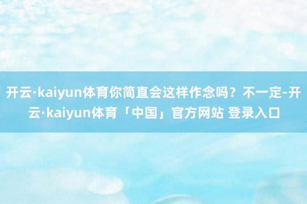 开云·kaiyun体育你简直会这样作念吗？不一定-开云·kaiyun体育「中国」官方网站 登录入口