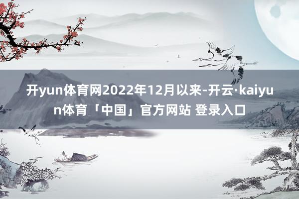 开yun体育网　　2022年12月以来-开云·kaiyun体育「中国」官方网站 登录入口