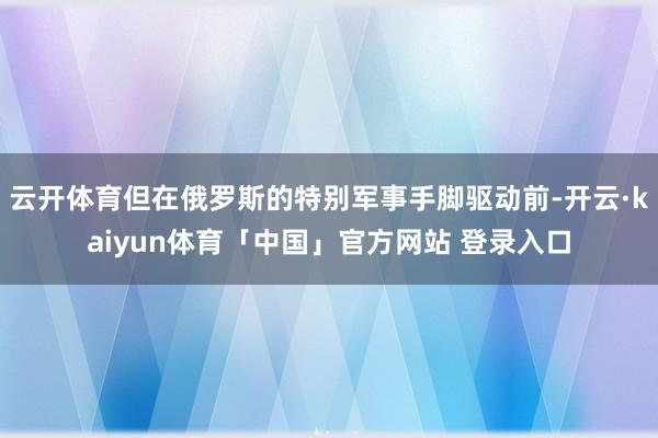 云开体育但在俄罗斯的特别军事手脚驱动前-开云·kaiyun体育「中国」官方网站 登录入口