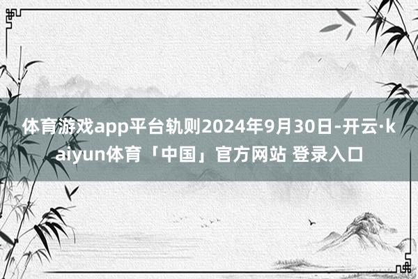 体育游戏app平台轨则2024年9月30日-开云·kaiyun体育「中国」官方网站 登录入口