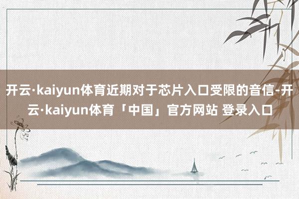 开云·kaiyun体育近期对于芯片入口受限的音信-开云·kaiyun体育「中国」官方网站 登录入口