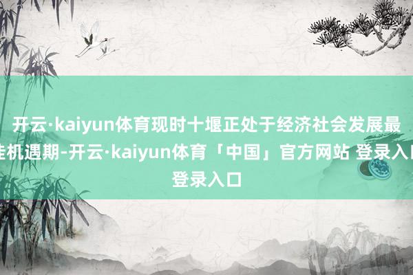 开云·kaiyun体育现时十堰正处于经济社会发展最佳机遇期-开云·kaiyun体育「中国」官方网站 登录入口