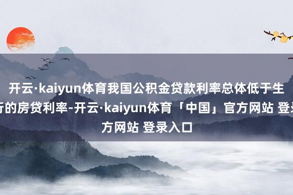 开云·kaiyun体育我国公积金贷款利率总体低于生意银行的房贷利率-开云·kaiyun体育「中国」官方网站 登录入口