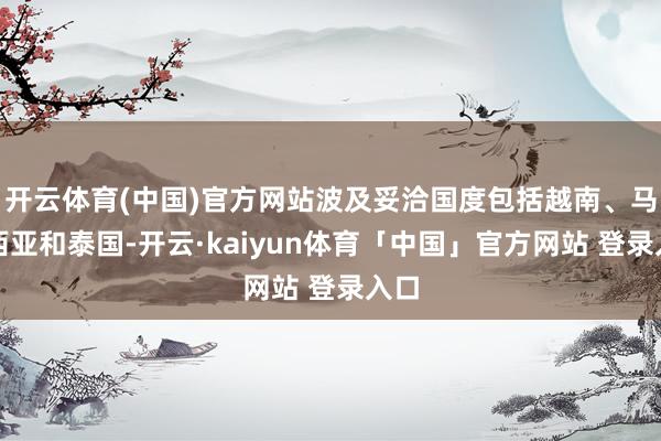 开云体育(中国)官方网站波及妥洽国度包括越南、马来西亚和泰国-开云·kaiyun体育「中国」官方网站 登录入口