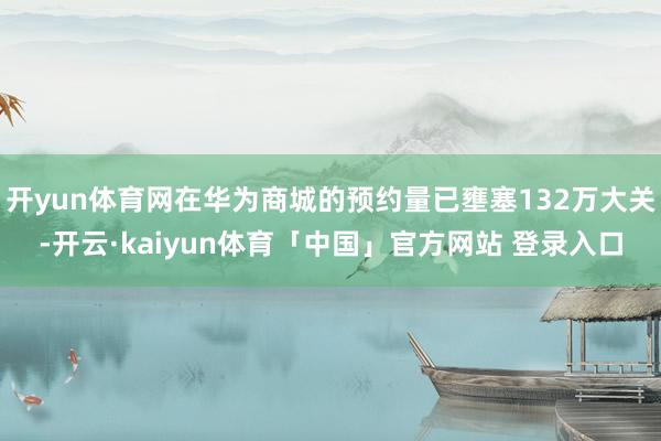 开yun体育网在华为商城的预约量已壅塞132万大关-开云·kaiyun体育「中国」官方网站 登录入口