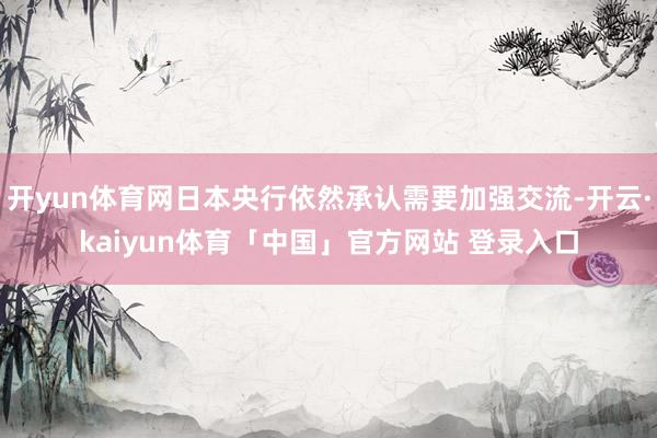 开yun体育网日本央行依然承认需要加强交流-开云·kaiyun体育「中国」官方网站 登录入口