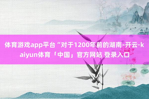 体育游戏app平台“对于1200年前的湖南-开云·kaiyun体育「中国」官方网站 登录入口