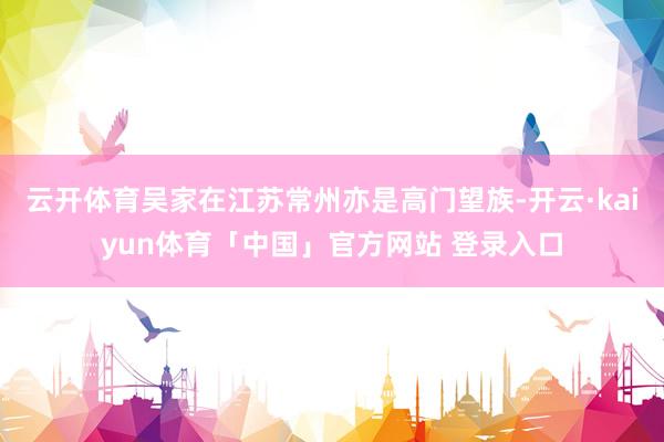 云开体育吴家在江苏常州亦是高门望族-开云·kaiyun体育「中国」官方网站 登录入口