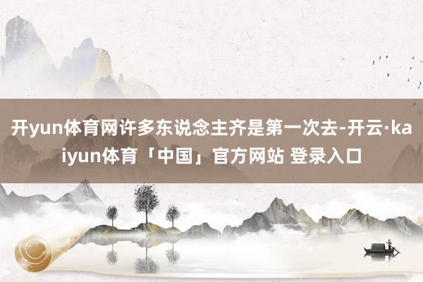 开yun体育网许多东说念主齐是第一次去-开云·kaiyun体育「中国」官方网站 登录入口