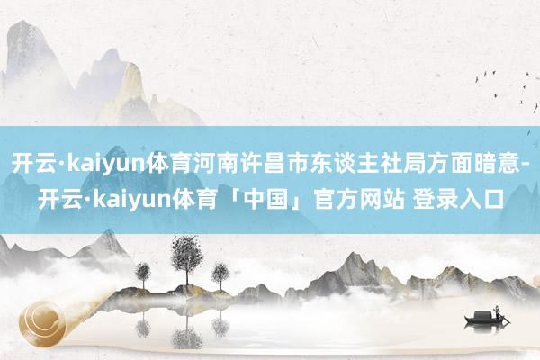 开云·kaiyun体育河南许昌市东谈主社局方面暗意-开云·kaiyun体育「中国」官方网站 登录入口