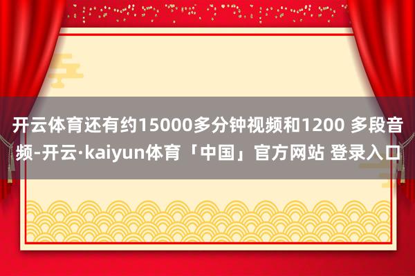 开云体育还有约15000多分钟视频和1200 多段音频-开云·kaiyun体育「中国」官方网站 登录入口