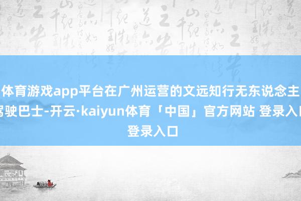 体育游戏app平台在广州运营的文远知行无东说念主驾驶巴士-开云·kaiyun体育「中国」官方网站 登录入口