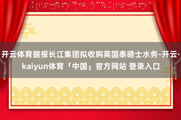 开云体育据报长江集团拟收购英国泰晤士水务-开云·kaiyun体育「中国」官方网站 登录入口