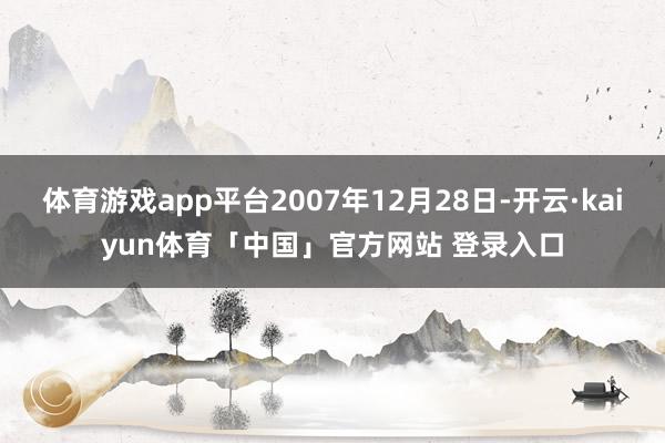 体育游戏app平台2007年12月28日-开云·kaiyun体育「中国」官方网站 登录入口