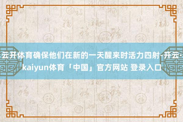 云开体育确保他们在新的一天醒来时活力四射-开云·kaiyun体育「中国」官方网站 登录入口