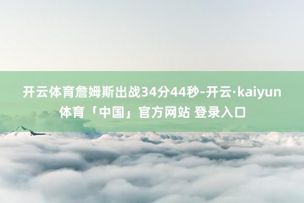 开云体育詹姆斯出战34分44秒-开云·kaiyun体育「中国」官方网站 登录入口