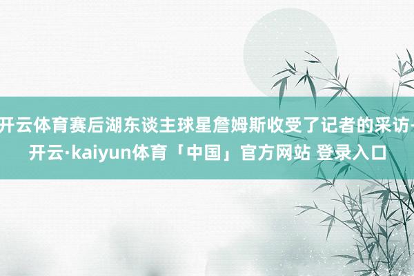 开云体育赛后湖东谈主球星詹姆斯收受了记者的采访-开云·kaiyun体育「中国」官方网站 登录入口