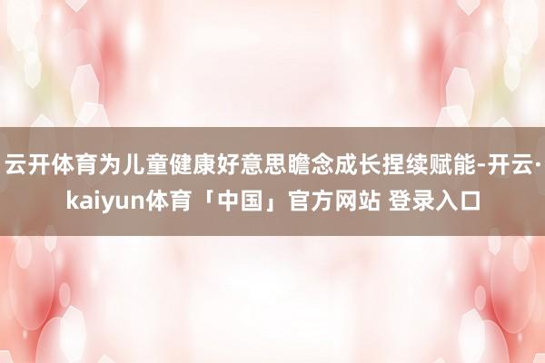 云开体育为儿童健康好意思瞻念成长捏续赋能-开云·kaiyun体育「中国」官方网站 登录入口