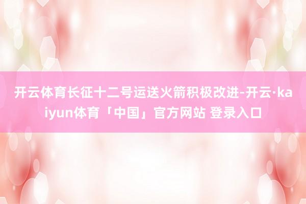 开云体育　　长征十二号运送火箭积极改进-开云·kaiyun体育「中国」官方网站 登录入口