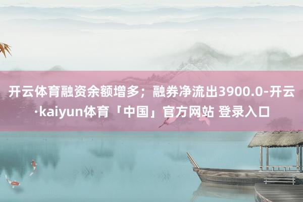开云体育融资余额增多；融券净流出3900.0-开云·kaiyun体育「中国」官方网站 登录入口