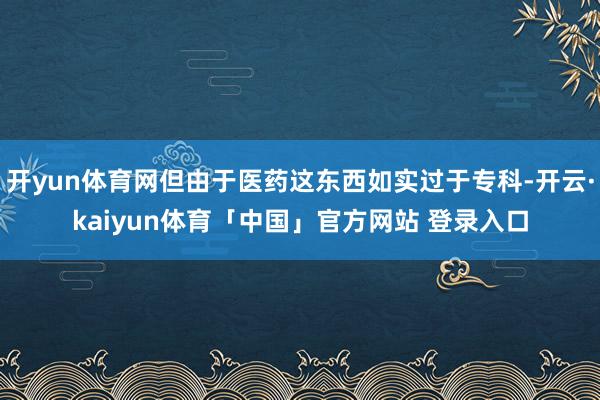 开yun体育网但由于医药这东西如实过于专科-开云·kaiyun体育「中国」官方网站 登录入口