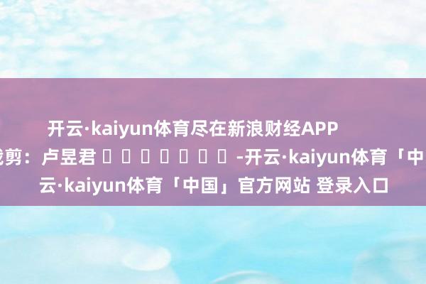 开云·kaiyun体育尽在新浪财经APP            						拖累裁剪：卢昱君 							-开云·kaiyun体育「中国」官方网站 登录入口