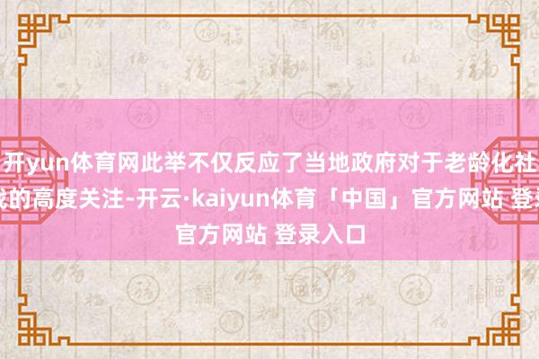 开yun体育网此举不仅反应了当地政府对于老龄化社会挑战的高度关注-开云·kaiyun体育「中国」官方网站 登录入口