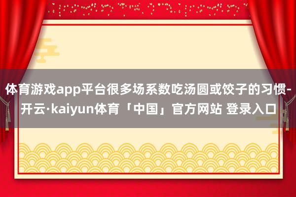 体育游戏app平台很多场系数吃汤圆或饺子的习惯-开云·kaiyun体育「中国」官方网站 登录入口