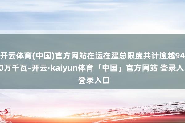开云体育(中国)官方网站在运在建总限度共计逾越9400万千瓦-开云·kaiyun体育「中国」官方网站 登录入口