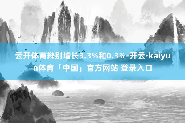 云开体育辩别增长3.3%和0.3%-开云·kaiyun体育「中国」官方网站 登录入口