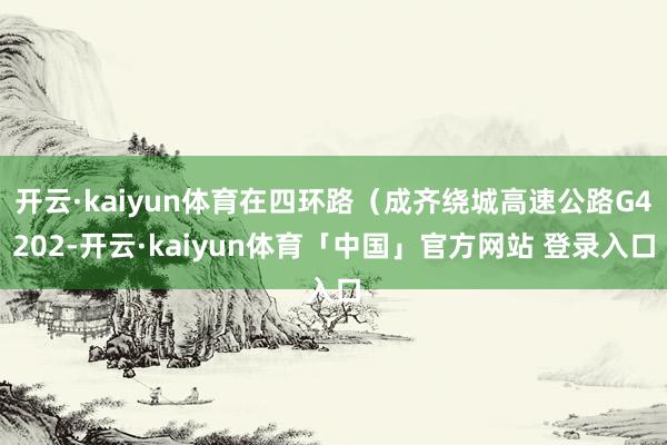 开云·kaiyun体育在四环路(成齐绕城高速公路G4202-开云·kaiyun体育「中国」官方网站 登录入口