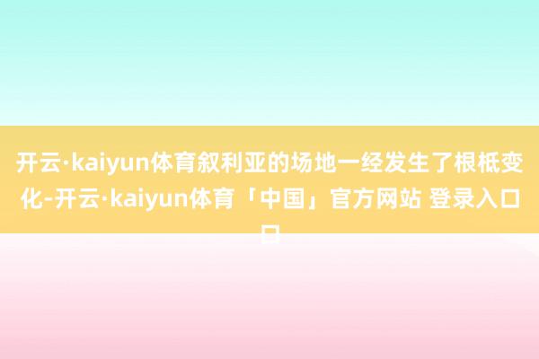 开云·kaiyun体育叙利亚的场地一经发生了根柢变化-开云·kaiyun体育「中国」官方网站 登录入口