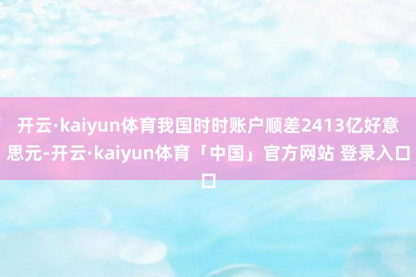 开云·kaiyun体育我国时时账户顺差2413亿好意思元-开云·kaiyun体育「中国」官方网站 登录入口