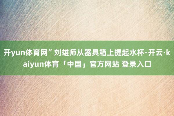 开yun体育网”刘雄师从器具箱上提起水杯-开云·kaiyun体育「中国」官方网站 登录入口