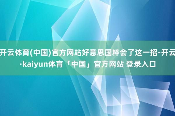 开云体育(中国)官方网站好意思国粹会了这一招-开云·kaiyun体育「中国」官方网站 登录入口