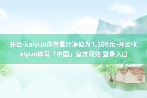 开云·kaiyun体育累计净值为1.508元-开云·kaiyun体育「中国」官方网站 登录入口