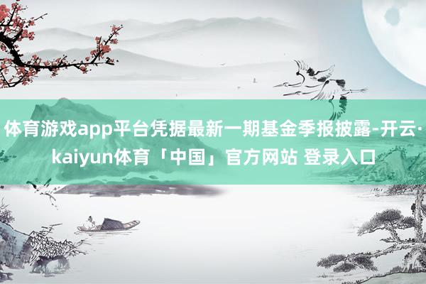 体育游戏app平台凭据最新一期基金季报披露-开云·kaiyun体育「中国」官方网站 登录入口