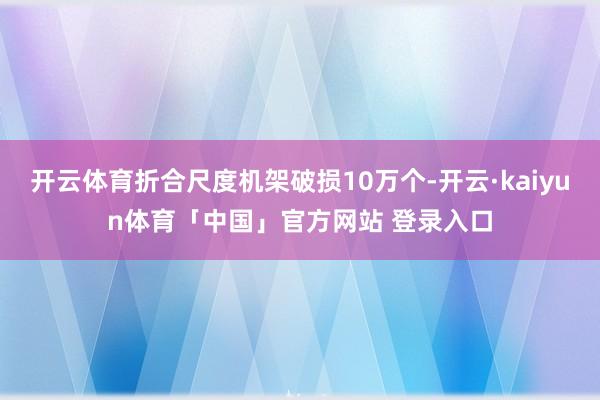 开云体育折合尺度机架破损10万个-开云·kaiyun体育「中国」官方网站 登录入口