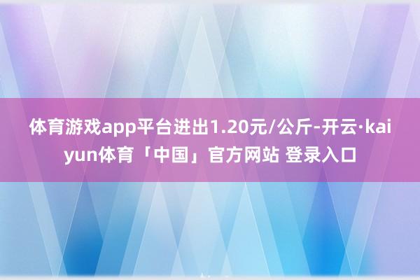 体育游戏app平台进出1.20元/公斤-开云·kaiyun体育「中国」官方网站 登录入口