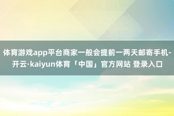 体育游戏app平台商家一般会提前一两天邮寄手机-开云·kaiyun体育「中国」官方网站 登录入口